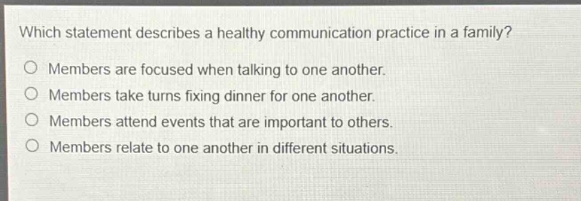 which statement describes a healthy communication practice in a family? members are focused when talking to one another. members take turns fixing dinner for one another. members attend events that are important to others. members relate to one another in different situations.