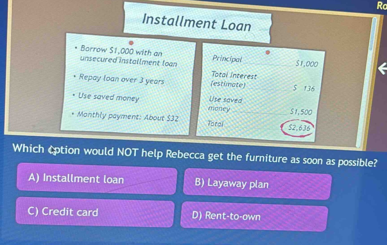 installment loan\n• borrow $1,000 with an unsecured installment loan\n• repay loan over 3 years\n• use saved money\n• monthly payment: about $32\nprincipal $1,000\ntotal interest (estimate) $ 136\nuse saved money $1,500\ntotal $2,636\nwhich option would not help rebecca get the furniture as soon as possible?\na) installment loan\nb) layaway plan\nc) credit card\nd) rent - to - own