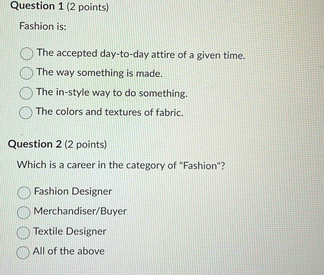 question 1 (2 points)\nfashion is:\nthe accepted day - to - day attire of a given time.\nthe way something is made.\nthe in - style way to do something.\nthe colors and textures of fabric.\nquestion 2 (2 points)\nwhich is a career in the category of \fashion\?\nfashion designer\nmerchandiser/buyer\ntextile designer\nall of the above
