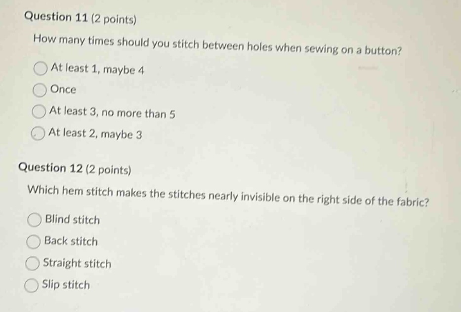 question 11 (2 points)\nhow many times should you stitch between holes when sewing on a button?\nat least 1, maybe 4\nonce\nat least 3, no more than 5\nat least 2, maybe 3\nquestion 12 (2 points)\nwhich hem stitch makes the stitches nearly invisible on the right side of the fabric?\nblind stitch\nback stitch\nstraight stitch\nslip stitch