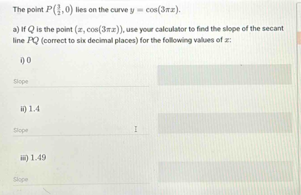 the point p(3/2,0) lies on the curve y = cos(3πx). a) if q is the point (x,cos(3πx)), use your calculator to find the slope of the secant line pq (correct to six decimal places) for the following values of x: i) 0 slope ii) 1.4 slope iii) 1.49 slope