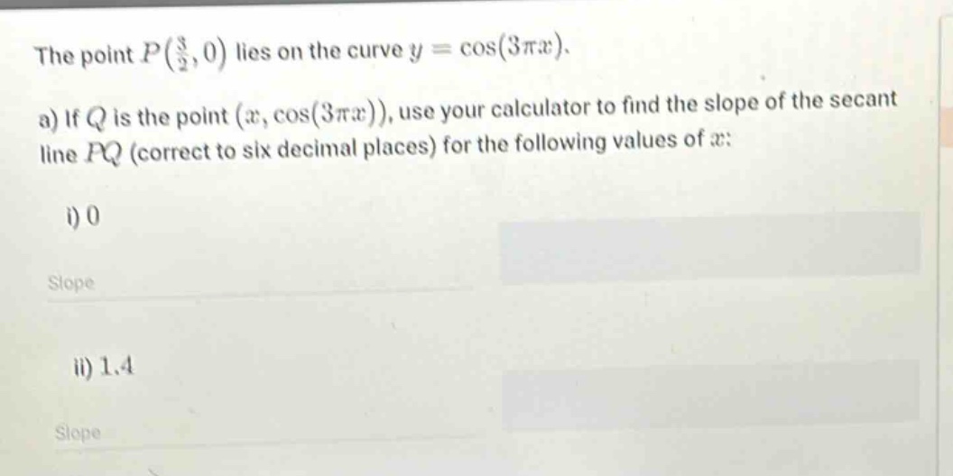 the point p(3/2,0) lies on the curve y = cos(3πx). a) if q is the point (x,cos(3πx)), use your calculator to find the slope of the secant line pq (correct to six decimal places) for the following values of x: i) 0 slope ii) 1.4 slope