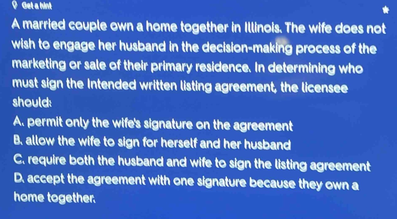 a married couple own a home together in illinois. the wife does not wish to engage her husband in the decision - making process of the marketing or sale of their primary residence. in determining who must sign the intended written listing agreement, the licensee should: a. permit only the wifes signature on the agreement b. allow the wife to sign for herself and her husband c. require both the husband and wife to sign the listing agreement d. accept the agreement with one signature because they own a home together.