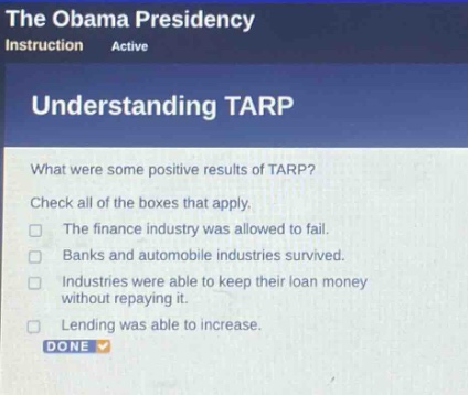 the obama presidency instruction active understanding tarp what were some positive results of tarp? check all of the boxes that apply. the finance industry was allowed to fail. banks and automobile industries survived. industries were able to keep their loan money without repaying it. lending was able to increase. done