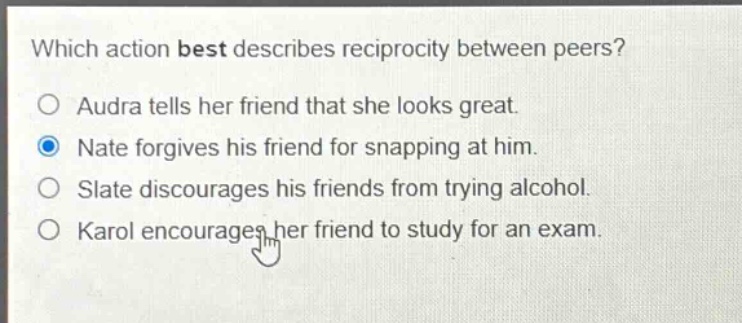 which action best describes reciprocity between peers? audra tells her friend that she looks great. nate forgives his friend for snapping at him. slate discourages his friends from trying alcohol. karol encourages her friend to study for an exam.
