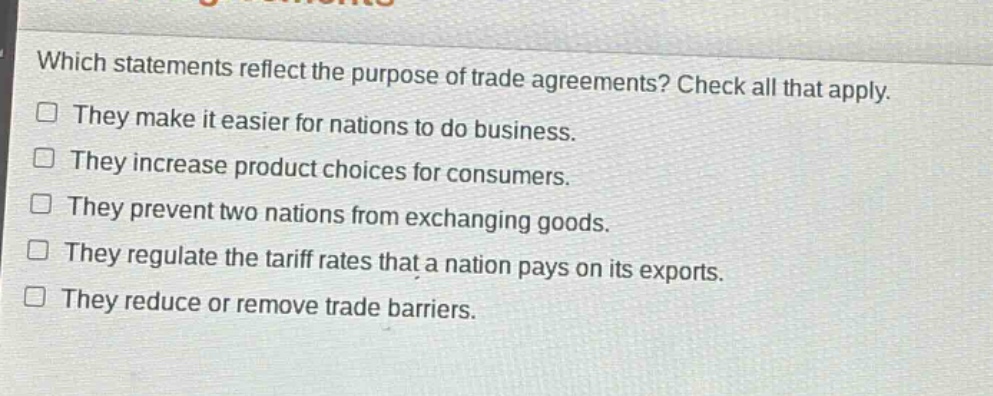 which statements reflect the purpose of trade agreements? check all that apply. they make it easier for nations to do business. they increase product choices for consumers. they prevent two nations from exchanging goods. they regulate the tariff rates that a nation pays on its exports. they reduce or remove trade barriers.