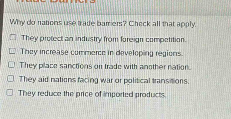 why do nations use trade barriers? check all that apply. they protect an industry from foreign competition. they increase commerce in developing regions. they place sanctions on trade with another nation. they aid nations facing war or political transitions. they reduce the price of imported products.