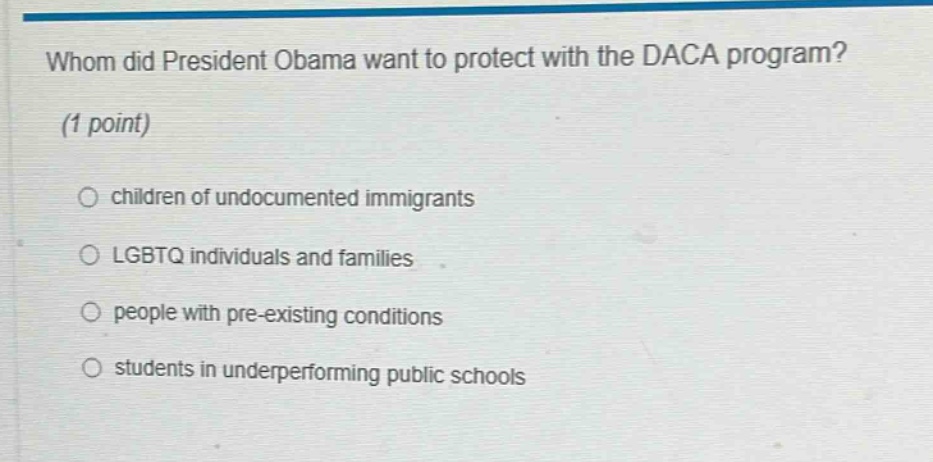 whom did president obama want to protect with the daca program? (1 point) children of undocumented immigrants lgbtq individuals and families people with pre - existing conditions students in underperforming public schools