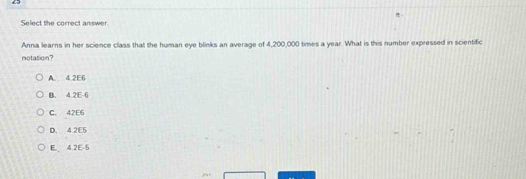 select the correct answer. anna learns in her science class that the human eye blinks an average of 4,200,000 times a year. what is this number expressed in scientific notation? a. 4.2e6 b. 4.2e - 6 c. 42e6 d. 4.2e5 e. 4.2e - 5