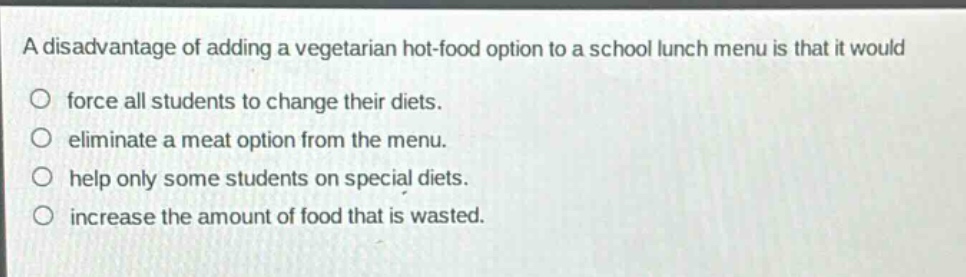 a disadvantage of adding a vegetarian hot - food option to a school lunch menu is that it would\nforce all students to change their diets.\neliminate a meat option from the menu.\nhelp only some students on special diets.\nincrease the amount of food that is wasted.