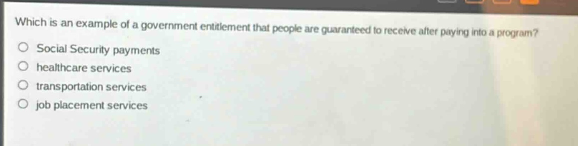 which is an example of a government entitlement that people are guaranteed to receive after paying into a program?\nsocial security payments\nhealthcare services\ntransportation services\njob placement services