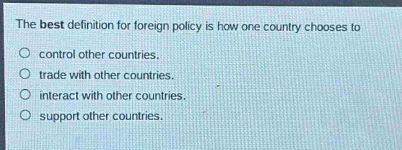 the best definition for foreign policy is how one country chooses to\ncontrol other countries.\ntrade with other countries.\ninteract with other countries.\nsupport other countries.