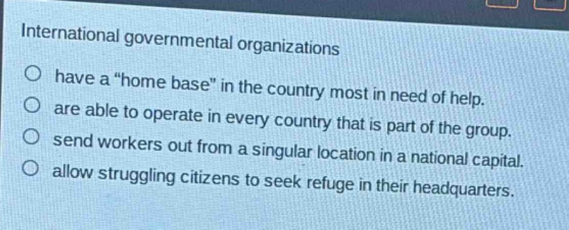 international governmental organizations\no have a \home base\ in the country most in need of help.\no are able to operate in every country that is part of the group.\no send workers out from a singular location in a national capital.\no allow struggling citizens to seek refuge in their headquarters.