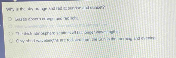 why is the sky orange and red at sunrise and sunset?\ngases absorb orange and red light.\nblue wavelengths are absorbed by the atmosphere.\nthe thick atmosphere scatters all but longer wavelengths.\nonly short wavelengths are radiated from the sun in the morning and evening.