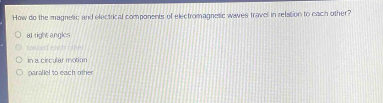how do the magnetic and electrical components of electromagnetic waves travel in relation to each other?\n at right angles\n toward each other\n in a circular motion\n parallel to each other