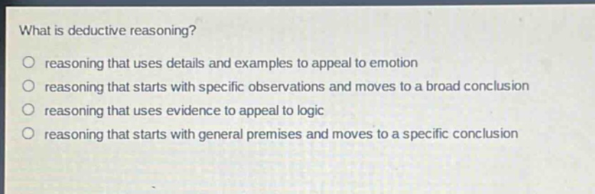 what is deductive reasoning?\nreasoning that uses details and examples to appeal to emotion\nreasoning that starts with specific observations and moves to a broad conclusion\nreasoning that uses evidence to appeal to logic\nreasoning that starts with general premises and moves to a specific conclusion