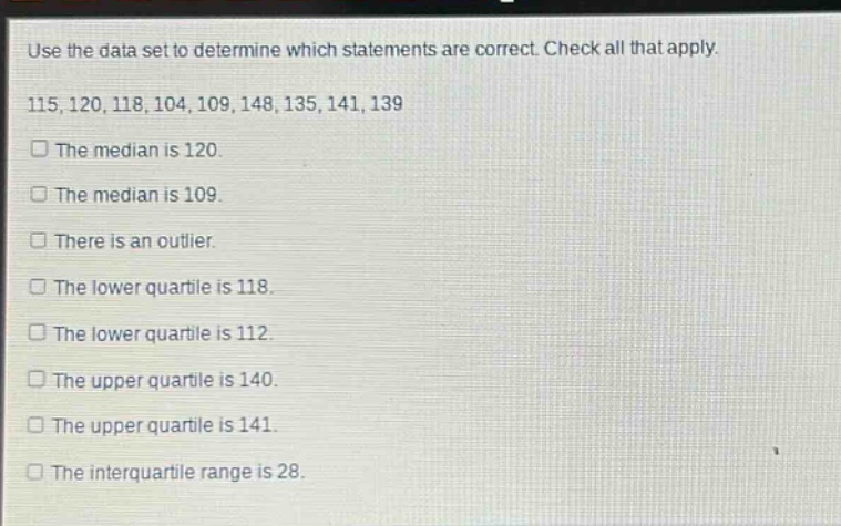 use the data set to determine which statements are correct. check all that apply. 115,120,118,104,109,148,135,141,139 the median is 120. the median is 109. there is an outlier. the lower quartile is 118. the lower quartile is 112. the upper quartile is 140. the upper quartile is 141. the interquartile range is 28.