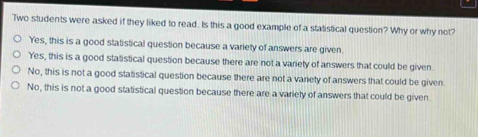 two students were asked if they liked to read. is this a good example of a statistical question? why or why not? yes, this is a good statistical question because a variety of answers are given. yes, this is a good statistical question because there are not a variety of answers that could be given. no, this is not a good statistical question because there are not a variety of answers that could be given. no, this is not a good statistical question because there are a variety of answers that could be given.