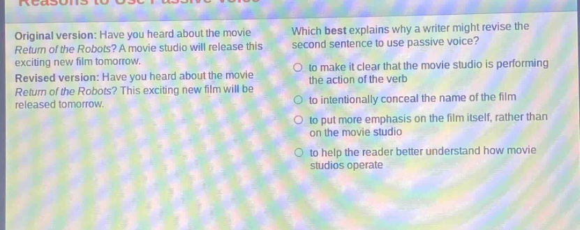 reasons to use passive voice original version: have you heard about the movie return of the robots? a movie studio will release this exciting new film tomorrow. revised version: have you heard about the movie return of the robots? this exciting new film will be released tomorrow. which best explains why a writer might revise the second sentence to use passive voice? to make it clear that the movie studio is performing the action of the verb to intentionally conceal the name of the film to put more emphasis on the film itself, rather than on the movie studio to help the reader better understand how movie studios operate
