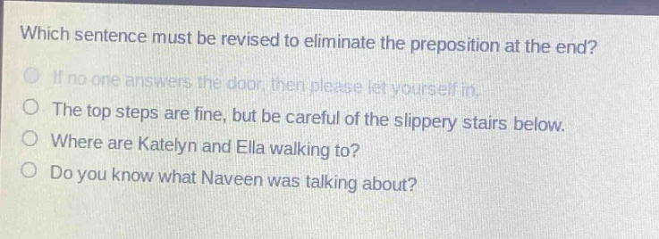 which sentence must be revised to eliminate the preposition at the end? if no one answers the door, then please let yourself in. the top steps are fine, but be careful of the slippery stairs below. where are katelyn and ella walking to? do you know what naveen was talking about?