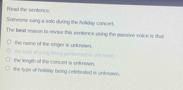 read the sentence. someone sang a solo during the holiday concert. the best reason to revise this sentence using the passive voice is that the name of the singer is unknown. the kind of song being performed is unknown. the length of the concert is unknown. the type of holiday being celebrated is unknown.