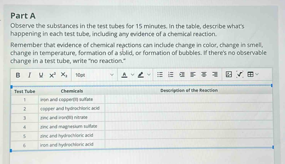 part a observe the substances in the test tubes for 15 minutes. in the table, describe whats happening in each test tube, including any evidence of a chemical reaction. remember that evidence of chemical reactions can include change in color, change in smell, change in temperature, formation of a solid, or formation of bubbles. if theres no observable change in a test tube, write “no reaction.” test tube chemicals description of the reaction 1 iron and copper(ii) sulfate 2 copper and hydrochloric acid 3 zinc and iron(iii) nitrate 4 zinc and magnesium sulfate 5 zinc and hydrochloric acid 6 iron and hydrochloric acid