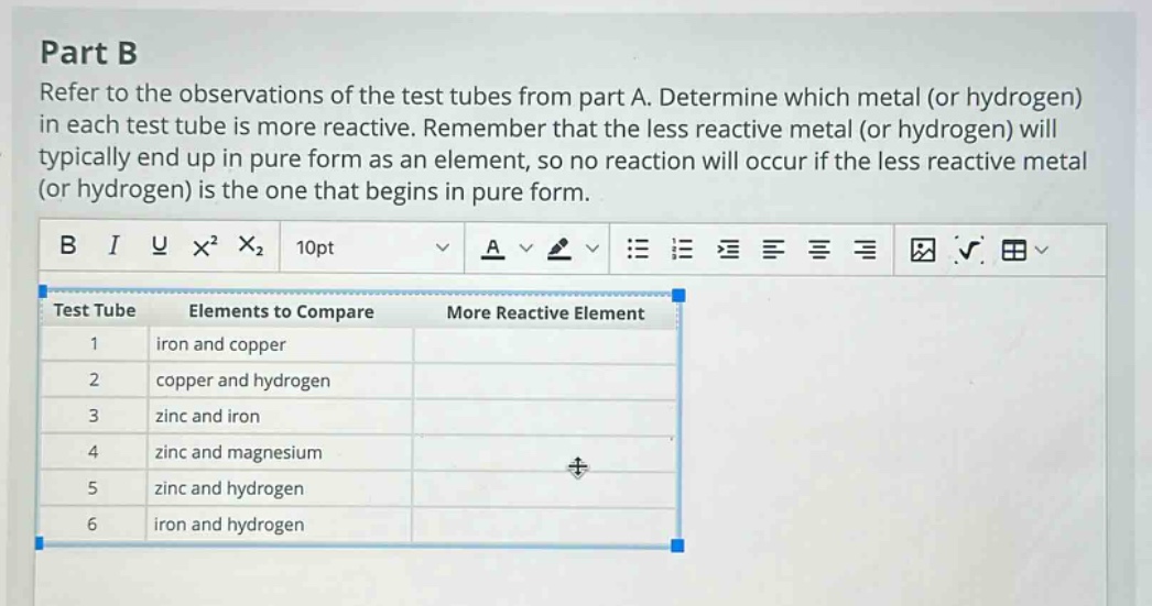 part b refer to the observations of the test tubes from part a. determine which metal (or hydrogen) in each test tube is more reactive. remember that the less reactive metal (or hydrogen) will typically end up in pure form as an element, so no reaction will occur if the less reactive metal (or hydrogen) is the one that begins in pure form. test tube elements to compare more reactive element 1 iron and copper 2 copper and hydrogen 3 zinc and iron 4 zinc and magnesium 5 zinc and hydrogen 6 iron and hydrogen