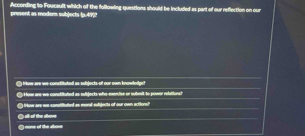 according to foucault which of the following questions should be included as part of our reflection on our present as modern subjects (p.49)? how are we constituted as subjects of our own knowledge? how are we constituted as subjects who exercise or submit to power relations? how are we constituted as moral subjects of our own actions? all of the above none of the above