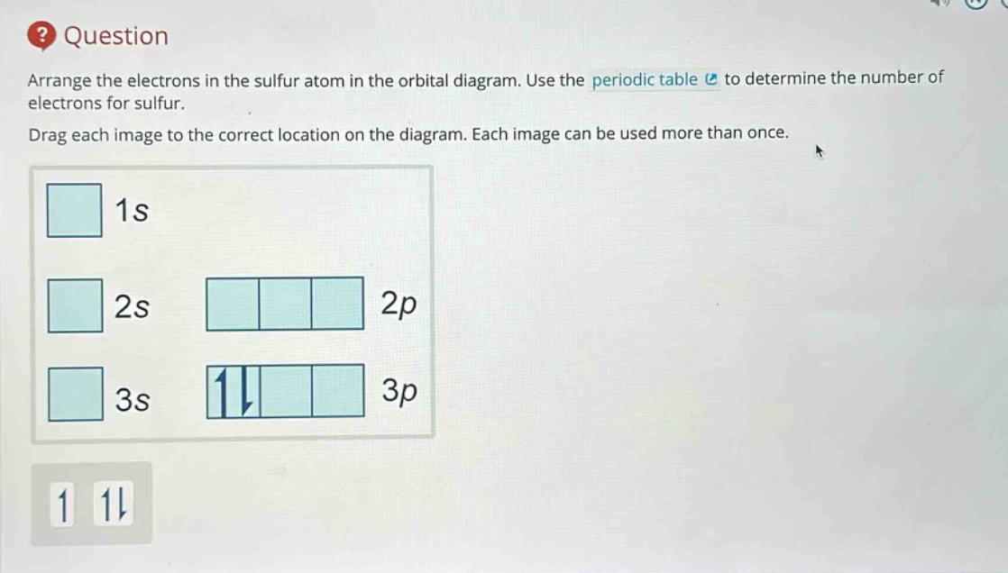 question arrange the electrons in the sulfur atom in the orbital diagram. use the periodic table to determine the number of electrons for sulfur. drag each image to the correct location on the diagram. each image can be used more than once. 1s 2s 2p 3s 3p 1 1↓
