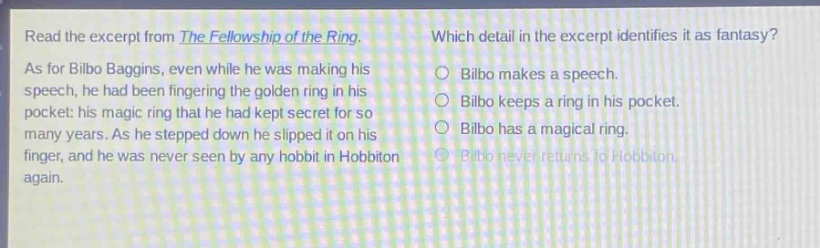read the excerpt from the fellowship of the ring. as for bilbo baggins, even while he was making his speech, he had been fingering the golden ring in his pocket: his magic ring that he had kept secret for so many years. as he stepped down he slipped it on his finger, and he was never seen by any hobbit in hobbiton again. which detail in the excerpt identifies it as fantasy? bilbo makes a speech. bilbo keeps a ring in his pocket. bilbo has a magical ring. bilbo never returns to hobbiton.