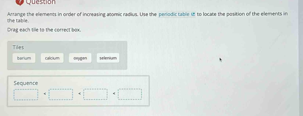 question arrange the elements in order of increasing atomic radius. use the periodic table to locate the position of the elements in the table. drag each tile to the correct box. tiles barium calcium oxygen selenium sequence