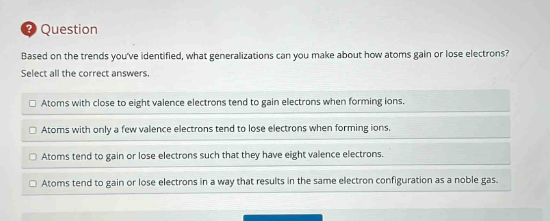 question based on the trends youve identified, what generalizations can you make about how atoms gain or lose electrons? select all the correct answers. atoms with close to eight valence electrons tend to gain electrons when forming ions. atoms with only a few valence electrons tend to lose electrons when forming ions. atoms tend to gain or lose electrons such that they have eight valence electrons. atoms tend to gain or lose electrons in a way that results in the same electron configuration as a noble gas.