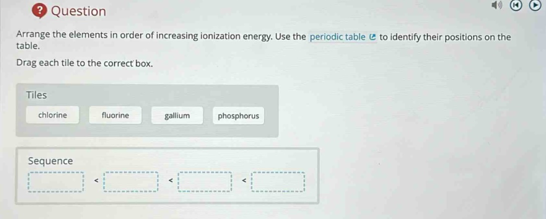 question arrange the elements in order of increasing ionization energy. use the periodic table to identify their positions on the table. drag each tile to the correct box. tiles chlorine fluorine gallium phosphorus sequence