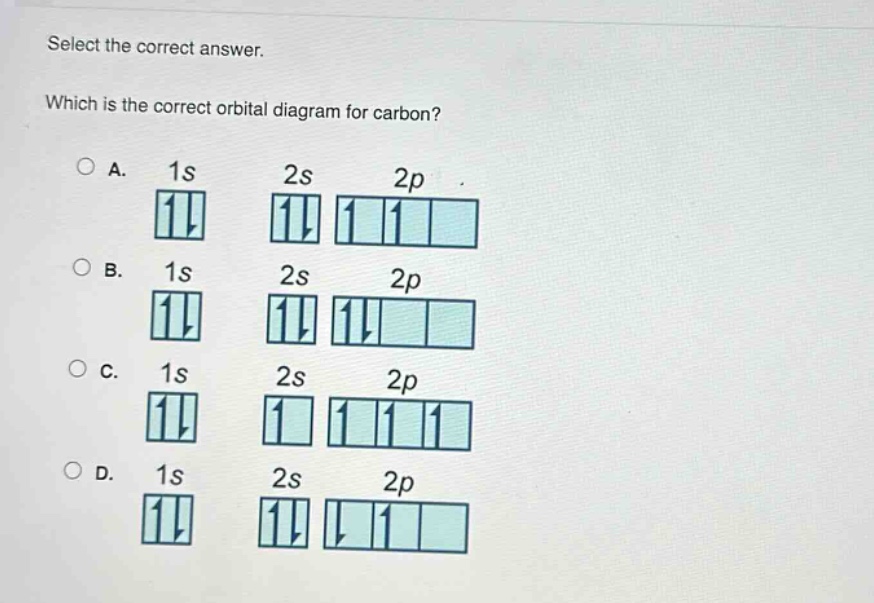 select the correct answer. which is the correct orbital diagram for carbon? a. 1s ↑↓ 2s ↑↓ 2p ↑ ↑ b. 1s ↑↓ 2s ↑↓ 2p ↑↓ c. 1s ↑↓ 2s ↑ 2p ↑ ↑ ↑ d. 1s ↑↓ 2s ↑↓ 2p ↓ ↑