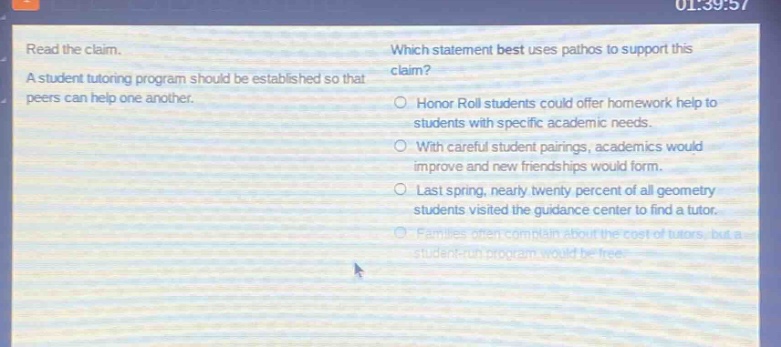 read the claim. a student tutoring program should be established so that peers can help one another. which statement best uses pathos to support this claim? honor roll students could offer homework help to students with specific academic needs. with careful student pairings, academics would improve and new friendships would form. last spring, nearly twenty percent of all geometry students visited the guidance center to find a tutor. families often complain about the cost of tutors, but a student - run program would be free.