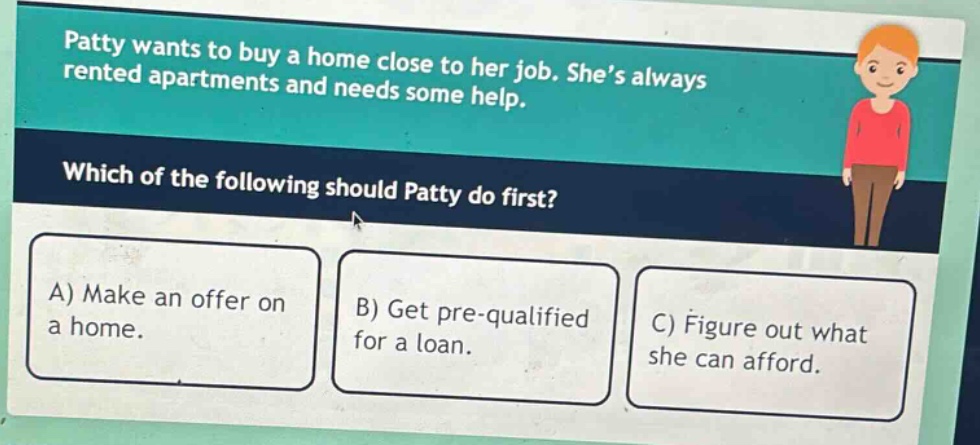 patty wants to buy a home close to her job. she’s always rented apartments and needs some help. which of the following should patty do first? a) make an offer on a home. b) get pre - qualified for a loan. c) figure out what she can afford.
