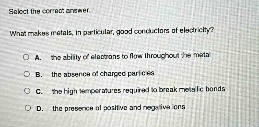select the correct answer. what makes metals, in particular, good conductors of electricity? a. the ability of electrons to flow throughout the metal b. the absence of charged particles c. the high temperatures required to break metallic bonds d. the presence of positive and negative ions