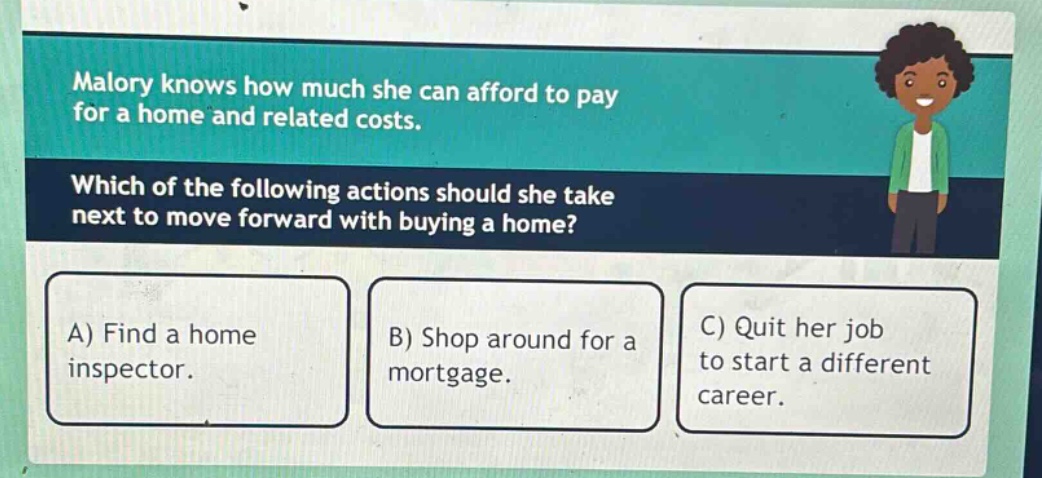malory knows how much she can afford to pay for a home and related costs. which of the following actions should she take next to move forward with buying a home? a) find a home inspector. b) shop around for a mortgage. c) quit her job to start a different career.