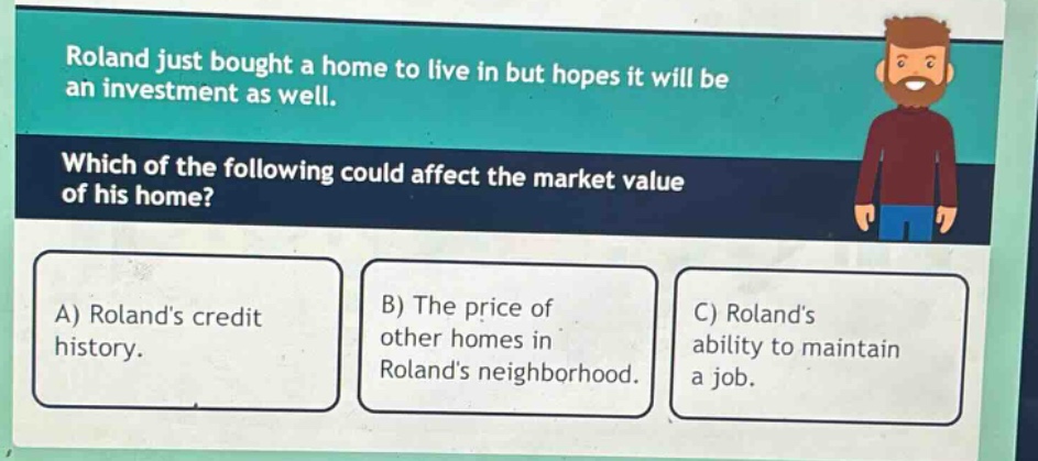 roland just bought a home to live in but hopes it will be an investment as well. which of the following could affect the market value of his home? a) rolands credit history. b) the price of other homes in rolands neighborhood. c) rolands ability to maintain a job.