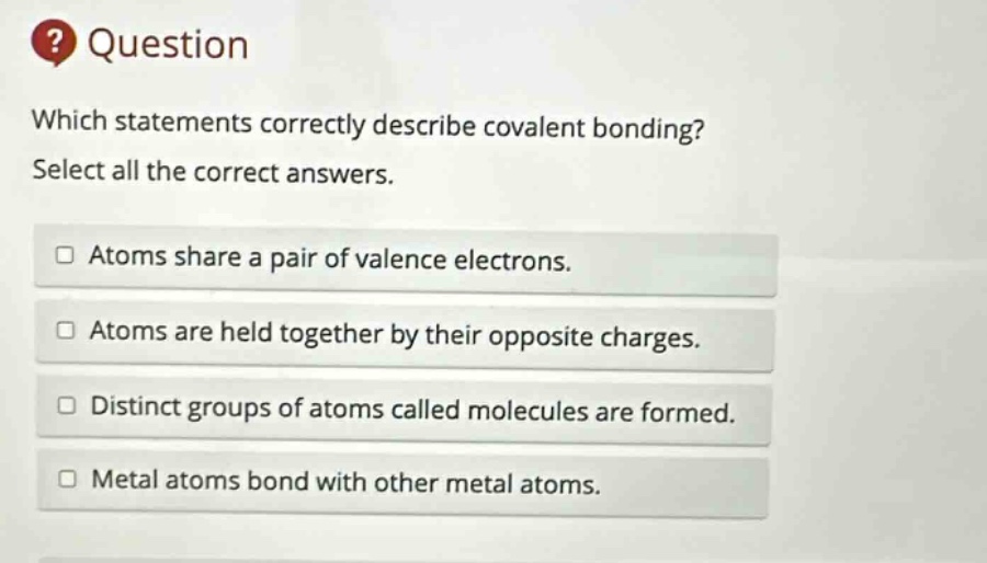 question which statements correctly describe covalent bonding? select all the correct answers. atoms share a pair of valence electrons. atoms are held together by their opposite charges. distinct groups of atoms called molecules are formed. metal atoms bond with other metal atoms.