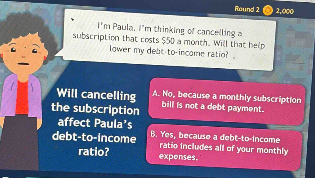 im paula. im thinking of cancelling a subscription that costs $50 a month. will that help lower my debt - to - income ratio? will cancelling the subscription affect paulas debt - to - income ratio? a. no, because a monthly subscription bill is not a debt payment. b. yes, because a debt - to - income ratio includes all of your monthly expenses.
