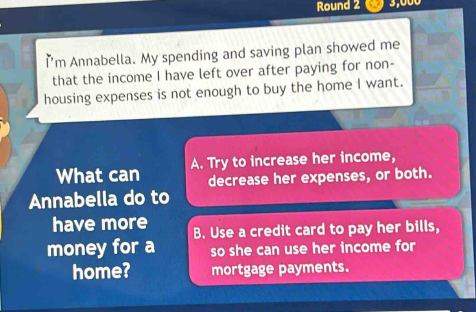 im annabella. my spending and saving plan showed me that the income i have left over after paying for non - housing expenses is not enough to buy the home i want. what can annabella do to have more money for a home? a. try to increase her income, decrease her expenses, or both. b. use a credit card to pay her bills, so she can use her income for mortgage payments.