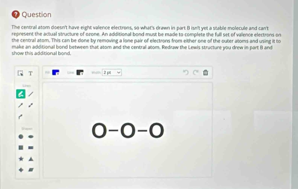 question the central atom doesnt have eight valence electrons, so whats drawn in part b isnt yet a stable molecule and cant represent the actual structure of ozone. an additional bond must be made to complete the full set of valence electrons on the central atom. this can be done by removing a lone pair of electrons from either one of the outer atoms and using it to make an additional bond between that atom and the central atom. redraw the lewis structure you drew in part b and show this additional bond.