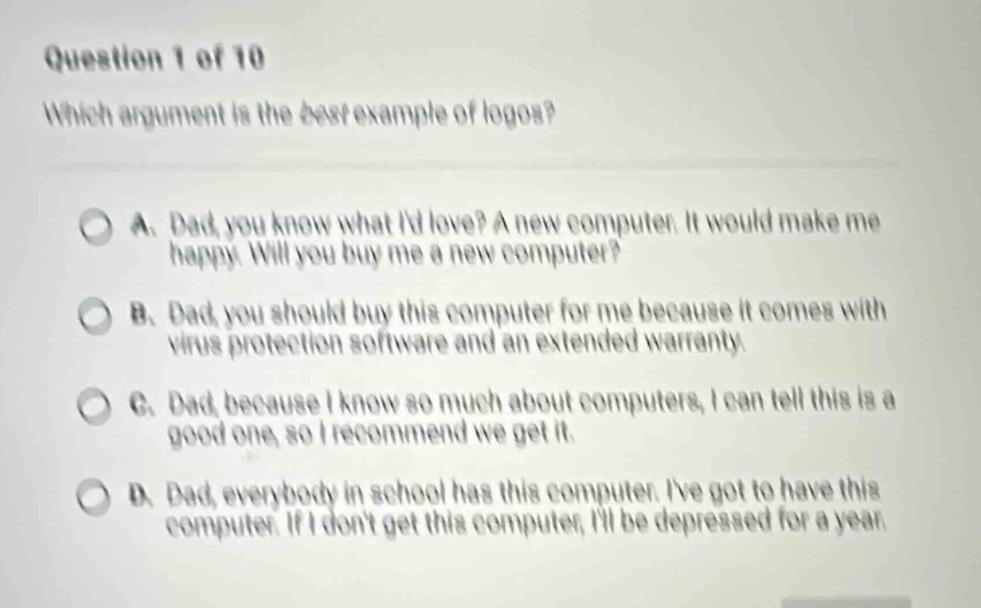 question 1 of 10 which argument is the best example of logos? a. dad, you know what id love? a new computer. it would make me happy. will you buy me a new computer? b. dad, you should buy this computer for me because it comes with virus protection software and an extended warranty. c. dad, because i know so much about computers, i can tell this is a good one, so i recommend we get it. d. dad, everybody in school has this computer. ive got to have this computer. if i dont get this computer, ill be depressed for a year.