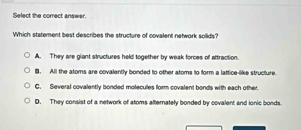select the correct answer. which statement best describes the structure of covalent network solids? a. they are giant structures held together by weak forces of attraction. b. all the atoms are covalently bonded to other atoms to form a lattice - like structure. c. several covalently bonded molecules form covalent bonds with each other. d. they consist of a network of atoms alternately bonded by covalent and ionic bonds.