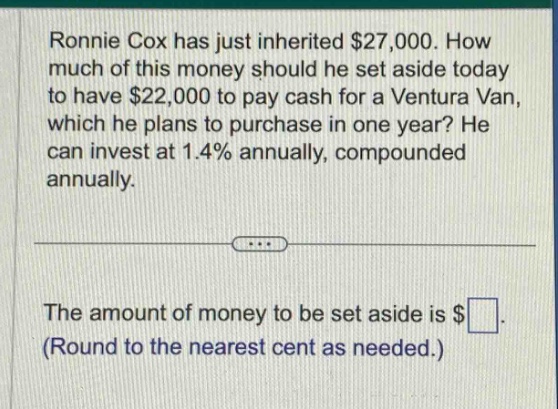 ronnie cox has just inherited $27,000. how much of this money should he set aside today to have $22,000 to pay cash for a ventura van, which he plans to purchase in one year? he can invest at 1.4% annually, compounded annually. the amount of money to be set aside is $ (round to the nearest cent as needed.)