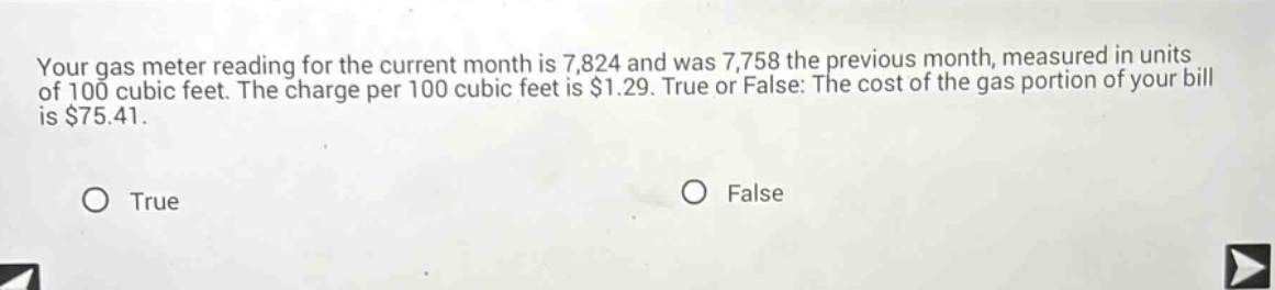 your gas meter reading for the current month is 7,824 and was 7,758 the previous month, measured in units of 100 cubic feet. the charge per 100 cubic feet is $1.29. true or false: the cost of the gas portion of your bill is $75.41. true false