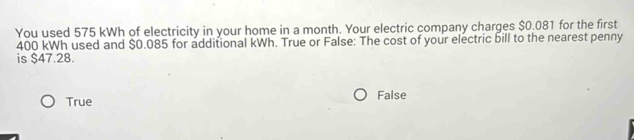 you used 575 kwh of electricity in your home in a month. your electric company charges $0.081 for the first 400 kwh used and $0.085 for additional kwh. true or false: the cost of your electric bill to the nearest penny is $47.28. true false