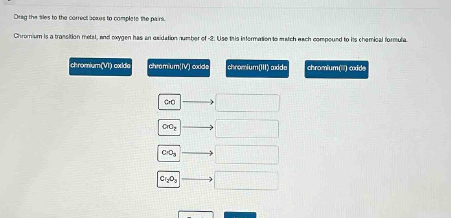 drag the tiles to the correct boxes to complete the pairs. chromium is a transition metal, and oxygen has an oxidation number of -2. use this information to match each compound to its chemical formula. chromium(vi) oxide chromium(iv) oxide chromium(iii) oxide chromium(ii) oxide cro cro2 cro3 cr2o3