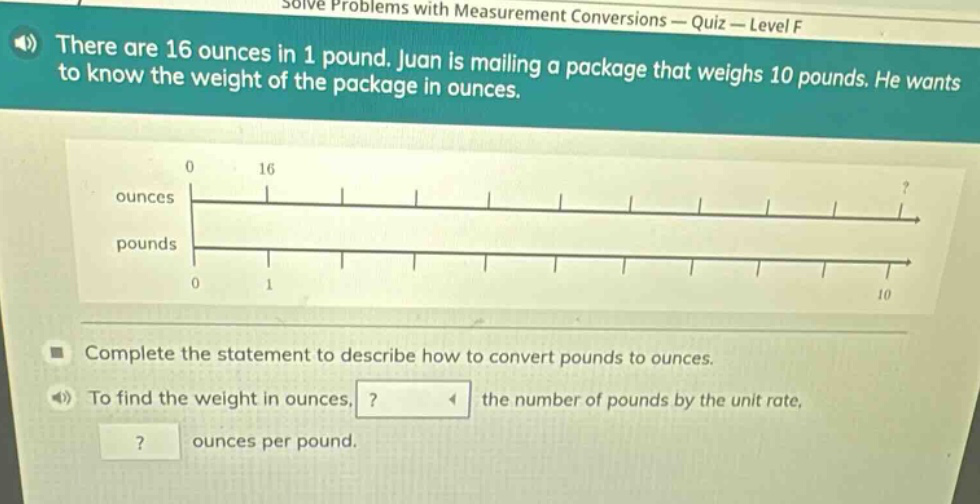 there are 16 ounces in 1 pound. juan is mailing a package that weighs 10 pounds. he wants to know the weight of the package in ounces. complete the statement to describe how to convert pounds to ounces. to find the weight in ounces, ? the number of pounds by the unit rate, ? ounces per pound.